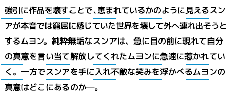 強引に作品を壊すことで、恵まれているかのように見えるスンアが本音では窮屈に感じていた世界を壊して外へ連れ出そうとするムヨン。純粋無垢なスンアは、急に目の前に現れて自分の真意を言い当て解放してくれたムヨンに急速に惹かれていく。一方でスンアを手に入れ不敵な笑みを浮かべるムヨンの真意はどこにあるのか—。