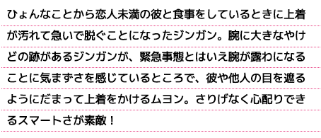 ひょんなことから恋人未満の彼と食事をしているときに上着が汚れて急いで脱ぐことになったジンガン。腕に大きなやけどの跡があるジンガンが、緊急事態とはいえ腕が露わになることに気まずさを感じているところで、彼や他人の目を遮るようにだまって上着をかけるムヨン。さりげなく心配りできるスマートさが素敵！