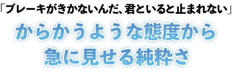 「ブレーキがきかないんだ、君といると止まれない」からかうような態度から急に見せる純粋さ