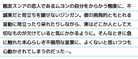 親友スンアの恋人であるムヨンの自分をからかう態度に、不誠実だと苛立ちを隠せないジンガン。彼の挑発的ともとれる言動に苛立ったり呆れたりしながら、実はどこか人として大切なものが欠けていると気にかかるように。そんなときに急に触れた本心らしき不器用な言葉に、よくないと思いつつも心動かされてしまうのだった—。