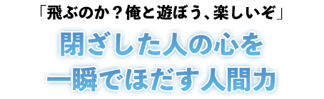 「飛ぶのか？俺と遊ぼう、楽しいぞ」閉ざした人の心を一瞬でほだす人間力