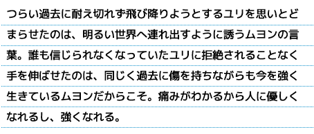 つらい過去に耐え切れず飛び降りようとするユリを思いとどまらせたのは、明るい世界へ連れ出すように誘うムヨンの言葉。誰も信じられなくなっていたユリに拒絶されることなく手を伸ばせたのは、同じく過去に傷を持ちながらも今を強く生きているムヨンだからこそ。痛みがわかるから人に優しくなれるし、強くなれる。