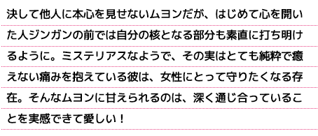 決して他人に本心を見せないムヨンだが、はじめて心を開いた人ジンガンの前では自分の核となる部分も素直に打ち明けるように。ミステリアスなようで、その実はとても純粋で癒えない痛みを抱えている彼は、女性にとって守りたくなる存在。そんなムヨンに甘えられるのは、深く通じ合っていることを実感できて愛しい！