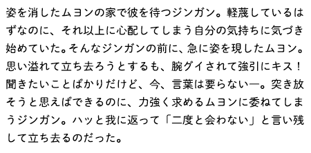 姿を消したムヨンの家で彼を待つジンガン。軽蔑しているはずなのに、それ以上に心配してしまう自分の気持ちに気づき始めていた。そんなジンガンの前に、急に姿を現したムヨン。思い溢れて立ち去ろうとするも、腕グイされて強引にキス！聞きたいことばかりだけど、今、言葉は要らない―。突き放そうと思えばできるのに、力強く求めるムヨンに委ねてしまうジンガン。ハッと我に返って「二度と会わない」と言い残して立ち去るのだった。