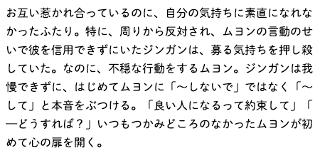 お互い惹かれ合っているのに、自分の気持ちに素直になれなかったふたり。特に、周りから反対され、ムヨンの言動のせいで彼を信用できずにいたジンガンは、募る気持ちを押し殺していた。なのに、不穏な行動をするムヨン。ジンガンは我慢できずに、はじめてムヨンに「～しないで」ではなく「～して」と本音をぶつける。「良い人になるって約束して」「—どうすれば？」いつもつかみどころのなかったムヨンが初めて心の扉を開く。