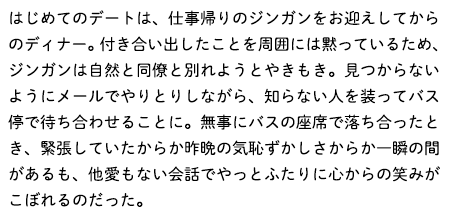 はじめてのデートは、仕事帰りのジンガンをお迎えしてからのディナー。付き合い出したことを周囲には黙っているため、ジンガンは自然と同僚と別れようとやきもき。見つからないようにメールでやりとりしながら、知らない人を装ってバス停で待ち合わせることに。無事にバスの座席で落ち合ったとき、緊張していたからか昨晩の気恥ずかしさからか一瞬の間があるも、他愛もない会話でやっとふたりに心からの笑みがこぼれるのだった。