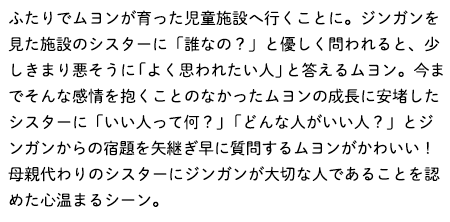 ふたりでムヨンが育った児童施設へ行くことに。ジンガンを見た施設のシスターに「誰なの？」と優しく問われると、少しきまり悪そうに「よく思われたい人」と答えるムヨン。今までそんな感情を抱くことのなかったムヨンの成長に安堵したシスターに「いい人って何？」「どんな人がいい人？」とジンガンからの宿題を矢継ぎ早に質問するムヨンがかわいい！母親代わりのシスターにジンガンが大切な人であることを認めた心温まるシーン。