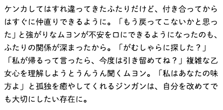 ケンカしてはすれ違ってきたふたりだけど、付き合ってからはすぐに仲直りできるように。「もう戻ってこないかと思った」と強がりなムヨンが不安を口にできるようになったのも、ふたりの関係が深まったから。「がむしゃらに探した？」「私が帰るって言ったら、今度は引き留めてね？」複雑な乙女心を理解しようとうんうん聞くムヨン。「私はあなたの味方よ」と孤独を癒やしてくれるジンガンは、自分を改めてでも大切にしたい存在に。