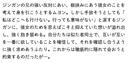 ジンガンの兄の強い反対にあい、板挟みにあう彼女のことを考えて身を引こうとするムヨン。しかし手放そうとしても「私はどこへも行けない。行っても意味がない」と涙するジンガンに、彼女のためを思えばこそと抑えていた想いが溢れ出し、強く抱き留める。自分たちは似た者同士で、互いが互いを一番に欲していることを確信して、それを確認し合うように強く求めあうふたり。これからは徹底的に隠れて会おうと約束するのだったが―。