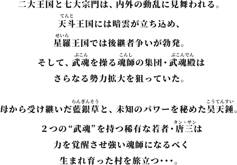 二大王国と七大宗門は、内外の動乱に見舞われる。天斗王国には暗雲が立ち込め、星羅王国では後継者争いが勃発。そして、武魂を操る魂師の集団・武魂殿はさらなる勢力拡大を狙っていた。母から受け継いだ藍銀草と、未知のパワーを秘めた昊天錘。２つの“武魂”を持つ稀有な若者・唐三は力を覚醒させ強い魂師になるべく生まれ育った村を旅立つ･･･。